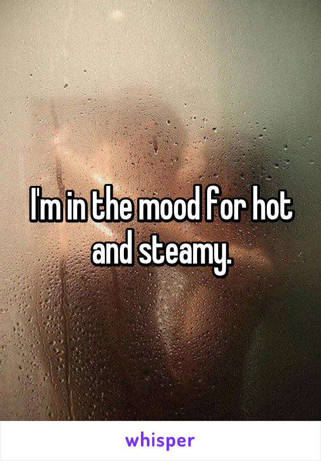 I'm in the mood for hot and steamy.