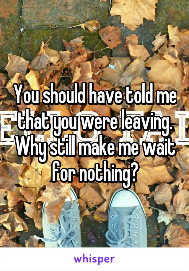 You should have told me that you were leaving. Why still make me wait for nothing?