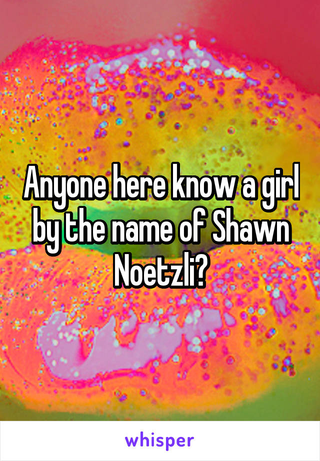 Anyone here know a girl by the name of Shawn Noetzli?