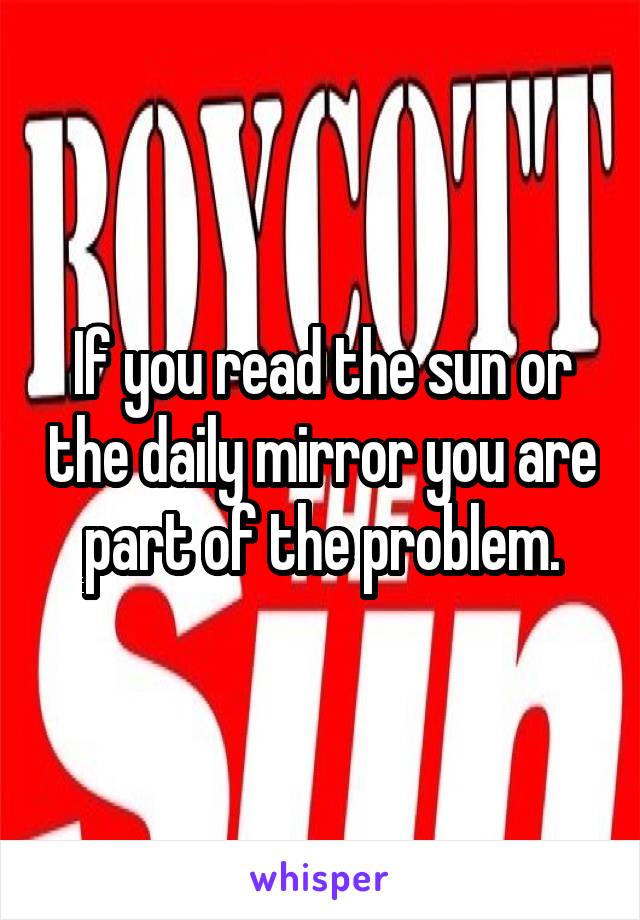 If you read the sun or the daily mirror you are part of the problem.