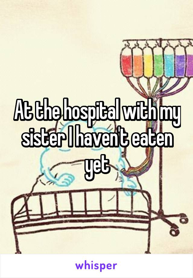 At the hospital with my sister I haven't eaten yet