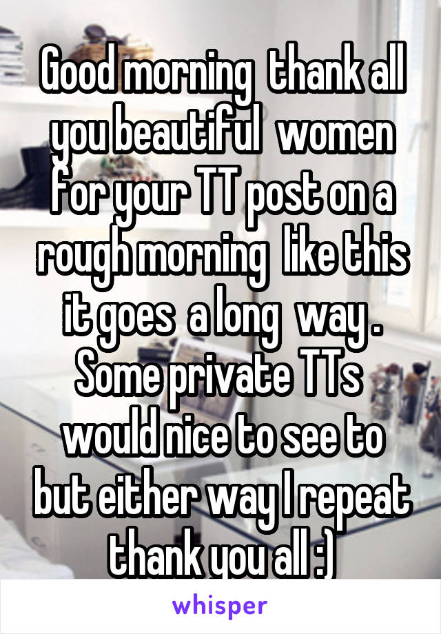 Good morning  thank all you beautiful  women for your TT post on a rough morning  like this it goes  a long  way . Some private TTs  would nice to see to but either way I repeat thank you all :)