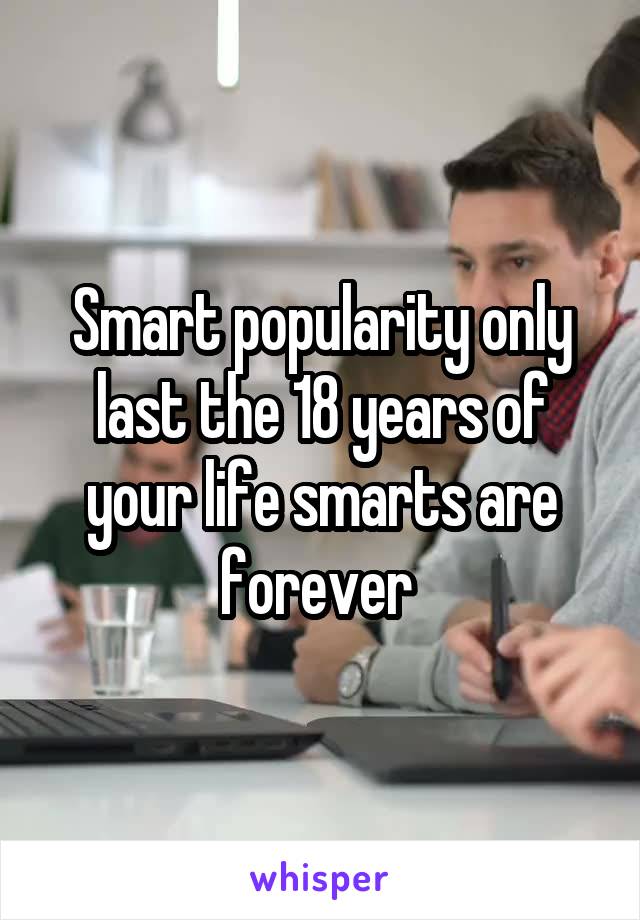 Smart popularity only last the 18 years of your life smarts are forever 