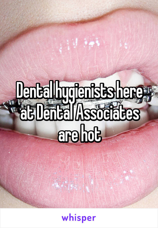 Dental hygienists here at Dental Associates are hot