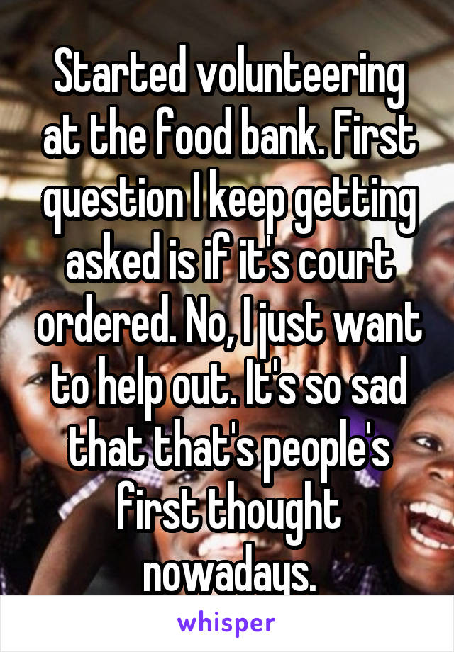 Started volunteering at the food bank. First question I keep getting asked is if it's court ordered. No, I just want to help out. It's so sad that that's people's first thought nowadays.