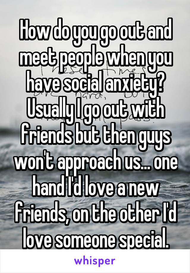 How do you go out and meet people when you have social anxiety? Usually I go out with friends but then guys won't approach us... one hand I'd love a new friends, on the other I'd love someone special.