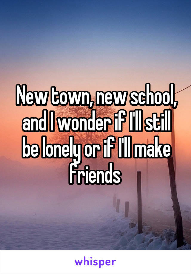 New town, new school, and I wonder if I'll still be lonely or if I'll make friends 