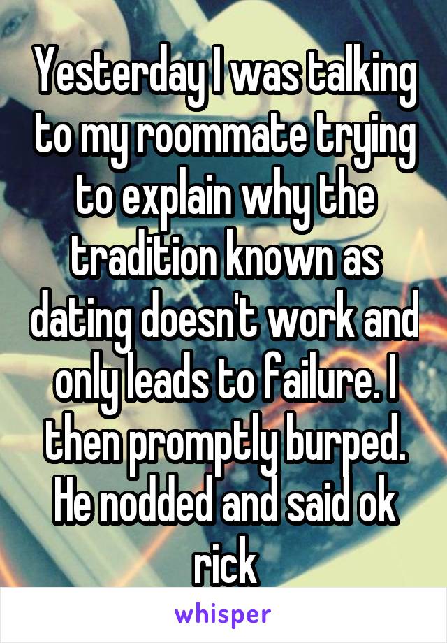 Yesterday I was talking to my roommate trying to explain why the tradition known as dating doesn't work and only leads to failure. I then promptly burped. He nodded and said ok rick