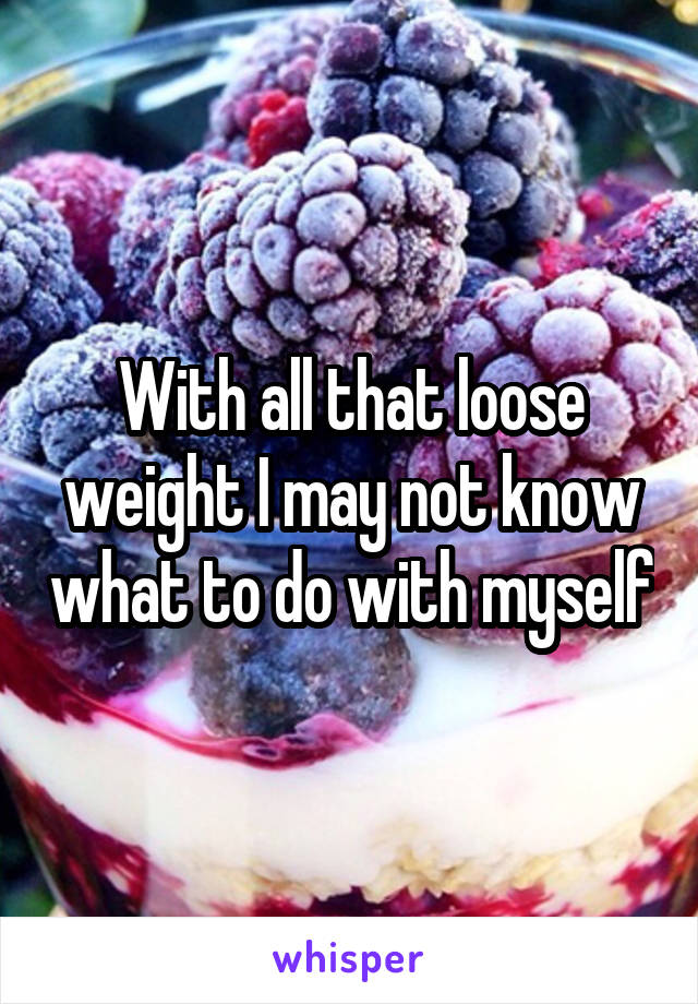 With all that loose weight I may not know what to do with myself