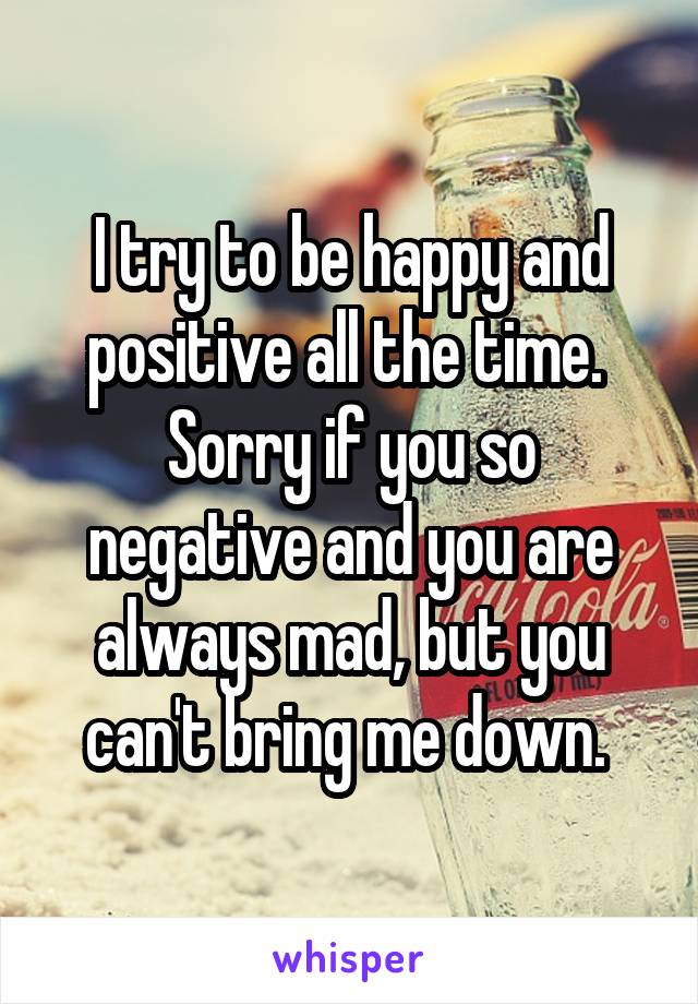 I try to be happy and positive all the time. 
Sorry if you so negative and you are always mad, but you can't bring me down. 