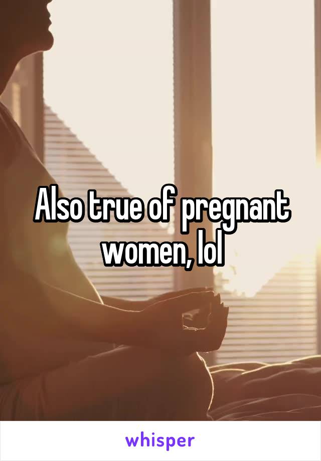 Also true of pregnant women, lol