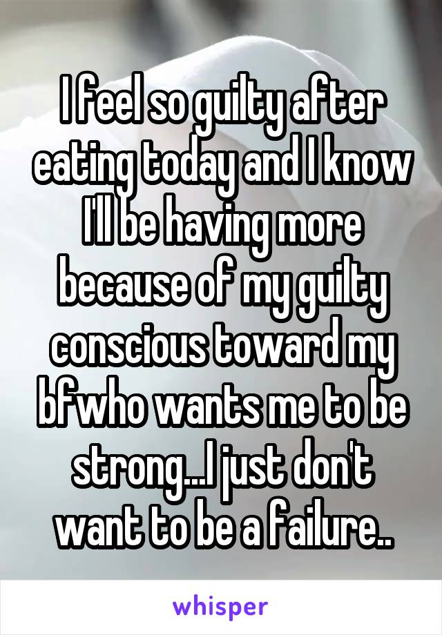 I feel so guilty after eating today and I know I'll be having more because of my guilty conscious toward my bfwho wants me to be strong...I just don't want to be a failure..