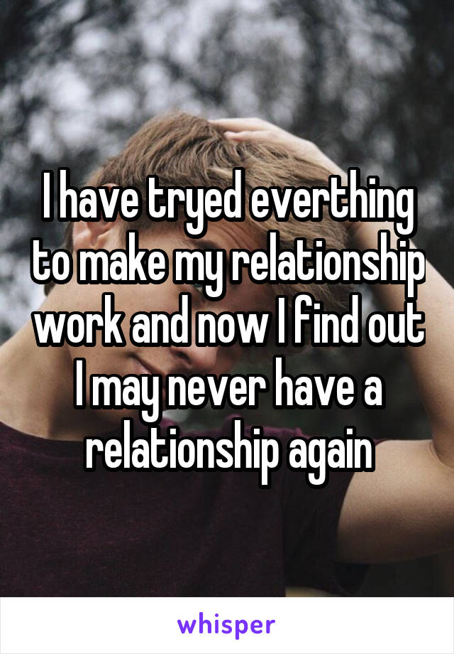 I have tryed everthing to make my relationship work and now I find out I may never have a relationship again