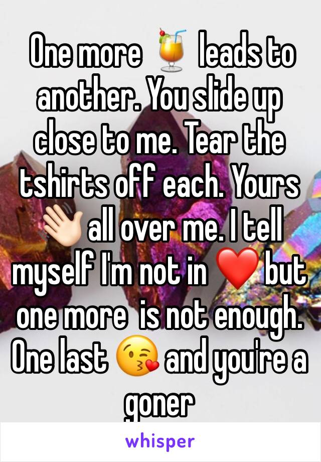  One more 🍹 leads to another. You slide up close to me. Tear the tshirts off each. Yours 👋🏻 all over me. I tell myself I'm not in ❤️ but one more  is not enough.  One last 😘 and you're a goner 