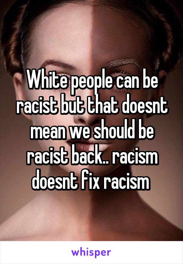 White people can be racist but that doesnt mean we should be racist back.. racism doesnt fix racism 