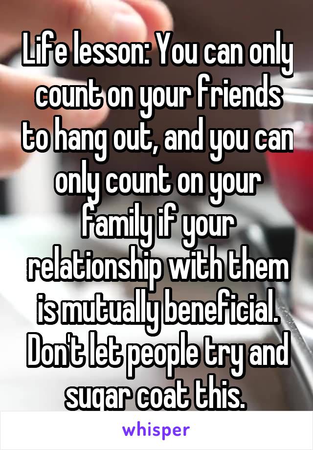 Life lesson: You can only count on your friends to hang out, and you can only count on your family if your relationship with them is mutually beneficial. Don't let people try and sugar coat this. 