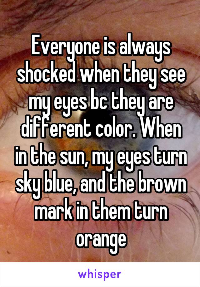 Everyone is always shocked when they see my eyes bc they are different color. When in the sun, my eyes turn sky blue, and the brown mark in them turn orange