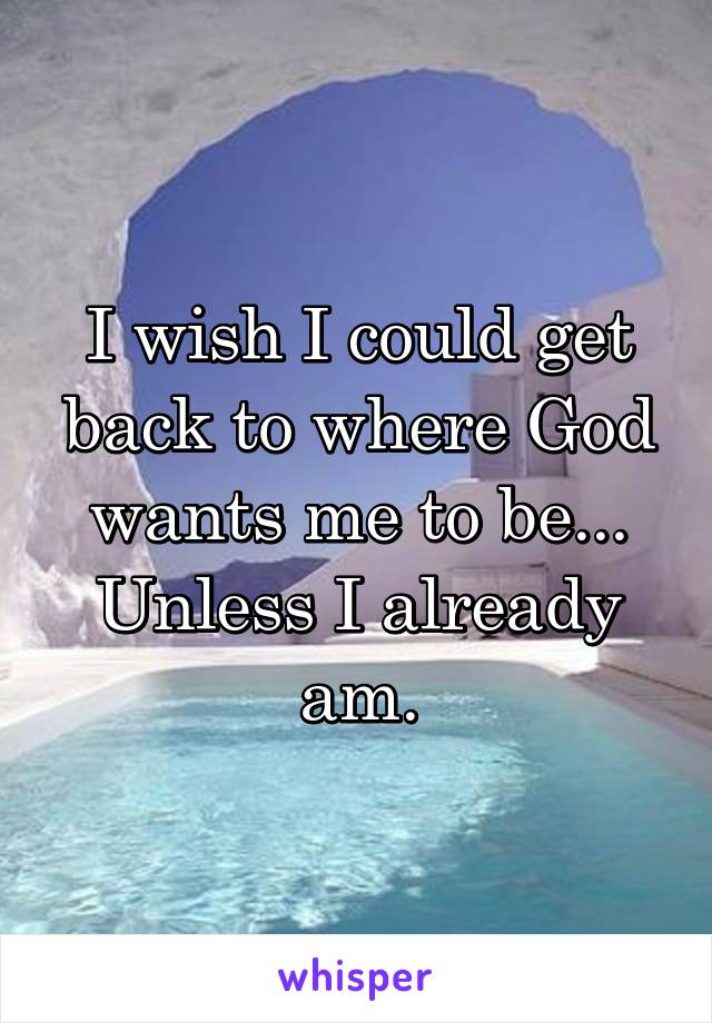 I wish I could get back to where God wants me to be...
Unless I already am.