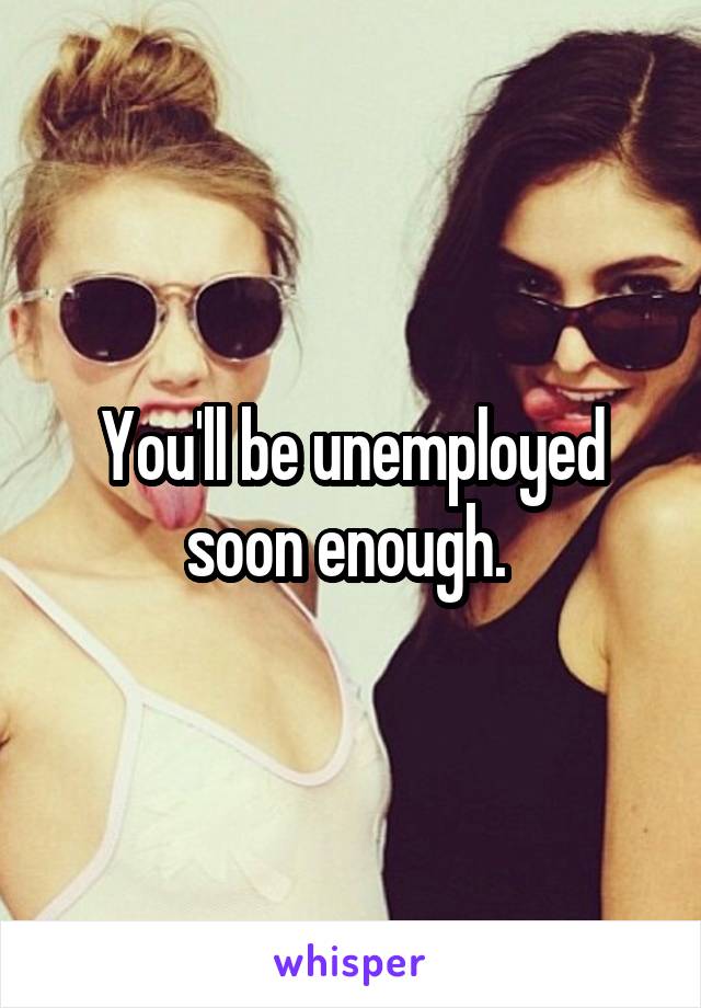 You'll be unemployed soon enough. 