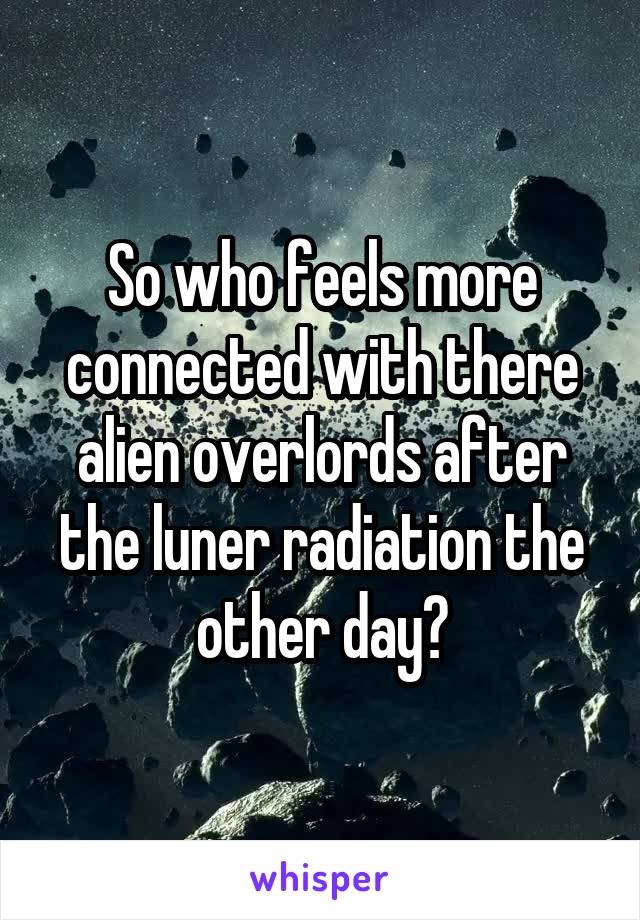 So who feels more connected with there alien overlords after the luner radiation the other day?