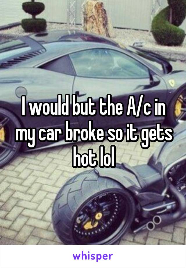 I would but the A/c in my car broke so it gets hot lol