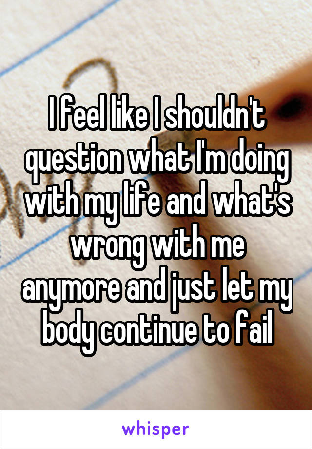 I feel like I shouldn't question what I'm doing with my life and what's wrong with me anymore and just let my body continue to fail