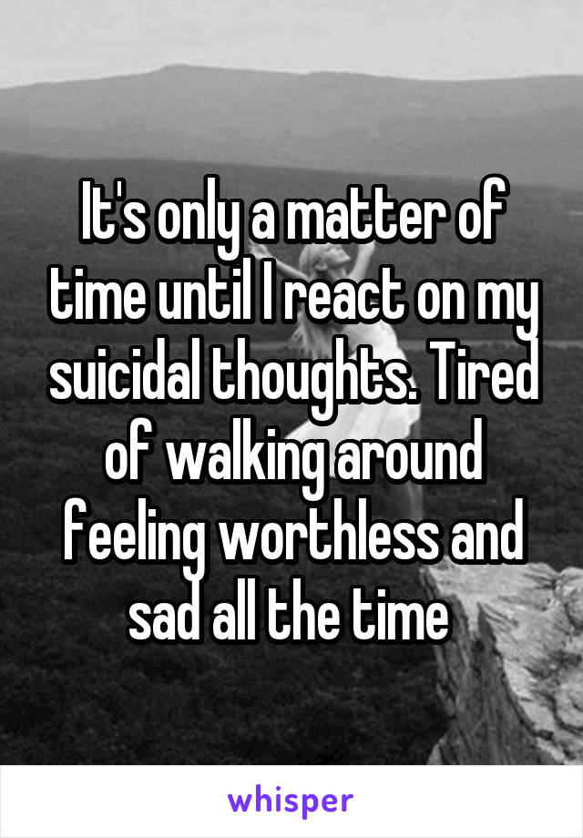 It's only a matter of time until I react on my suicidal thoughts. Tired of walking around feeling worthless and sad all the time 