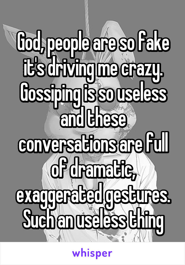 God, people are so fake it's driving me crazy. Gossiping is so useless and these conversations are full of dramatic, exaggerated gestures. Such an useless thing