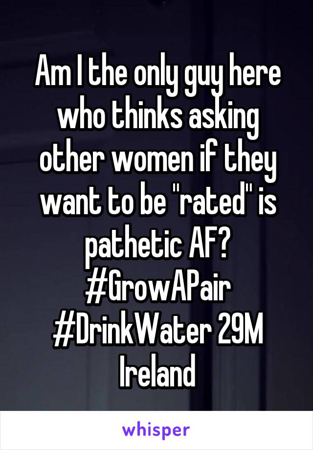 Am I the only guy here who thinks asking other women if they want to be "rated" is pathetic AF? #GrowAPair #DrinkWater 29M Ireland