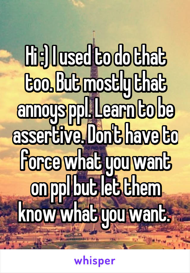 Hi :) I used to do that too. But mostly that annoys ppl. Learn to be assertive. Don't have to force what you want on ppl but let them know what you want. 