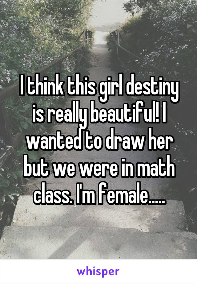 I think this girl destiny is really beautiful! I wanted to draw her but we were in math class. I'm female.....