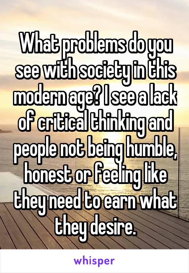 What problems do you see with society in this modern age? I see a lack of critical thinking and people not being humble, honest or feeling like they need to earn what they desire.