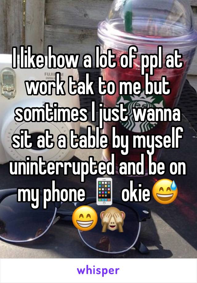 I like how a lot of ppl at work tak to me but somtimes I just wanna sit at a table by myself uninterrupted and be on my phone 📱 okie😅😁🙈