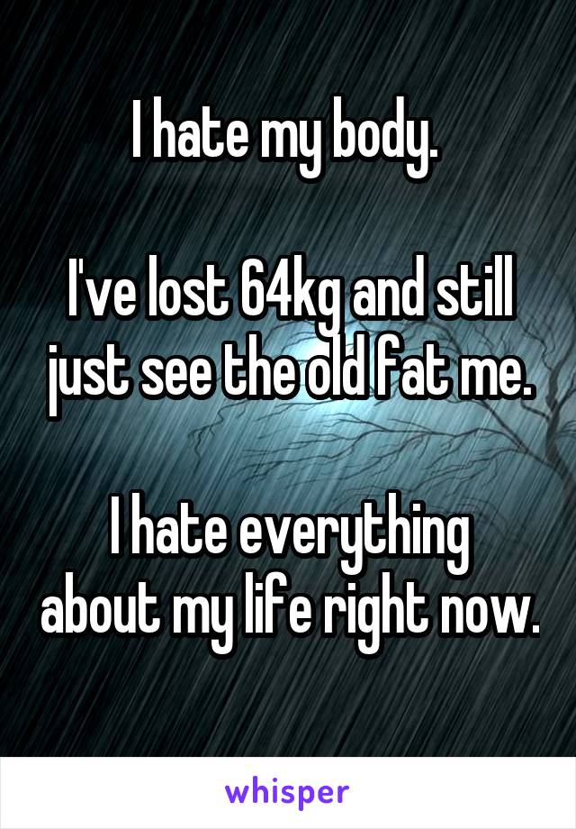 I hate my body. 

I've lost 64kg and still just see the old fat me.

I hate everything about my life right now.
