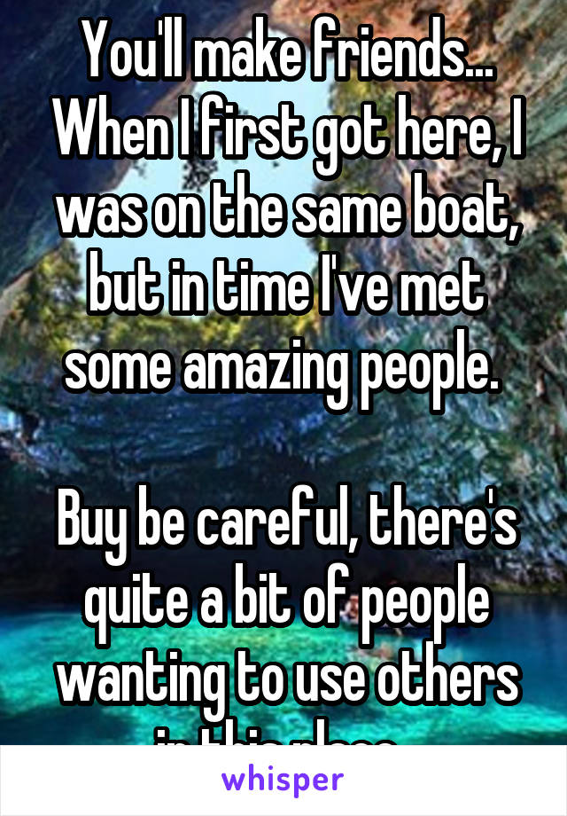 You'll make friends... When I first got here, I was on the same boat, but in time I've met some amazing people. 

Buy be careful, there's quite a bit of people wanting to use others in this place. 