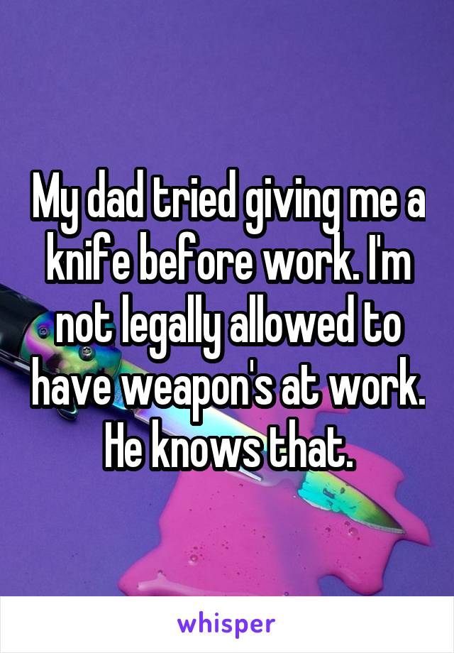 My dad tried giving me a knife before work. I'm not legally allowed to have weapon's at work. He knows that.