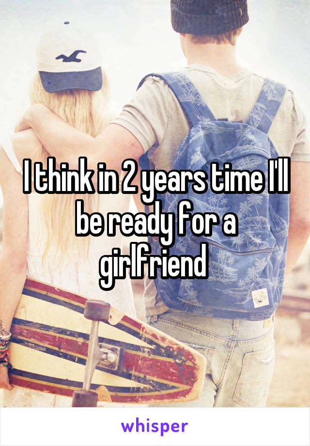 I think in 2 years time I'll be ready for a girlfriend 