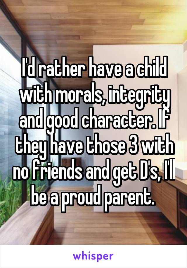 I'd rather have a child with morals, integrity and good character. If they have those 3 with no friends and get D's, I'll be a proud parent. 