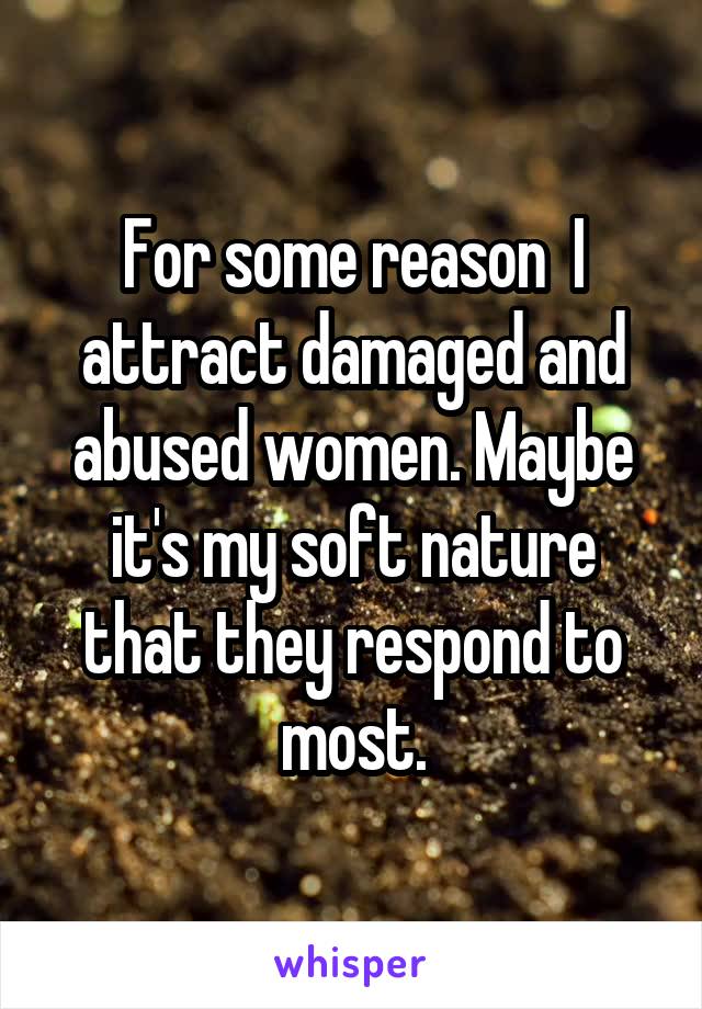 For some reason  I attract damaged and abused women. Maybe it's my soft nature that they respond to most.