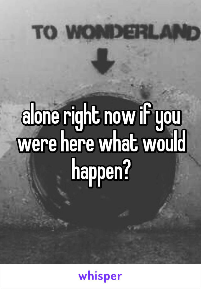 alone right now if you were here what would happen?