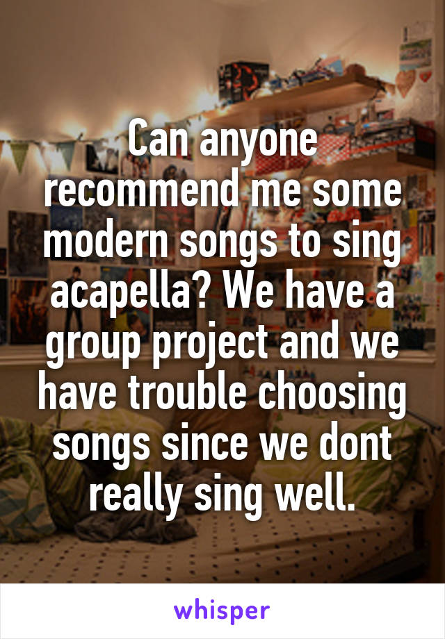 Can anyone recommend me some modern songs to sing acapella? We have a group project and we have trouble choosing songs since we dont really sing well.