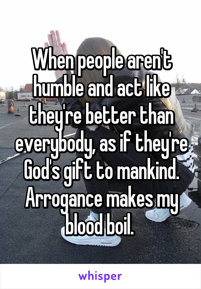 When people aren't humble and act like they're better than everybody, as if they're God's gift to mankind. Arrogance makes my blood boil. 