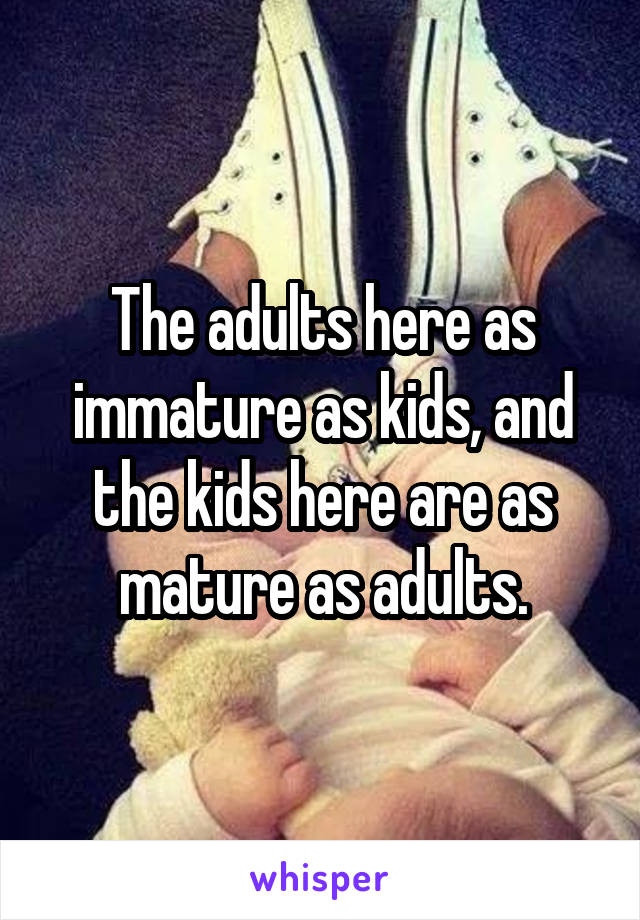 The adults here as immature as kids, and the kids here are as mature as adults.