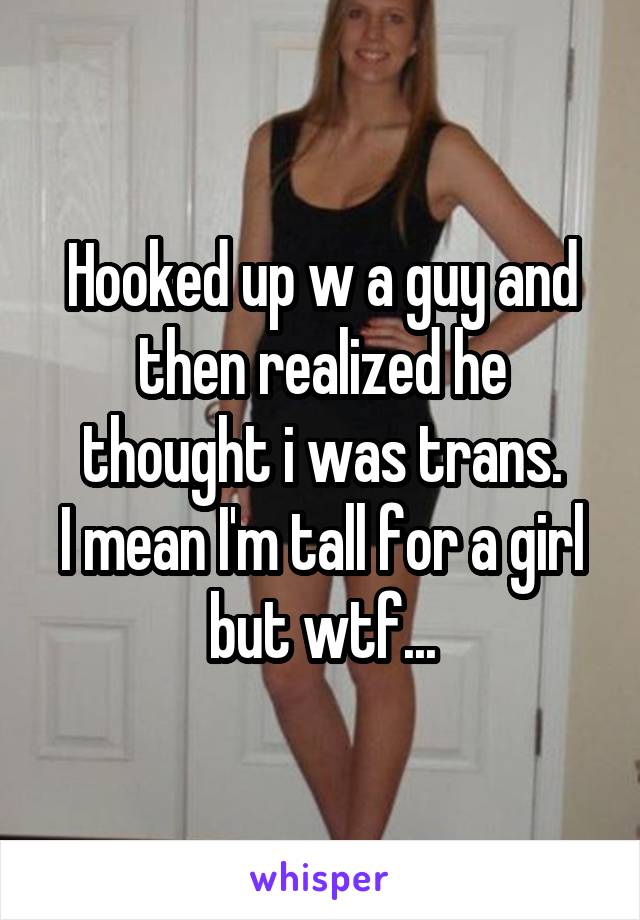 Hooked up w a guy and then realized he thought i was trans.
I mean I'm tall for a girl but wtf...