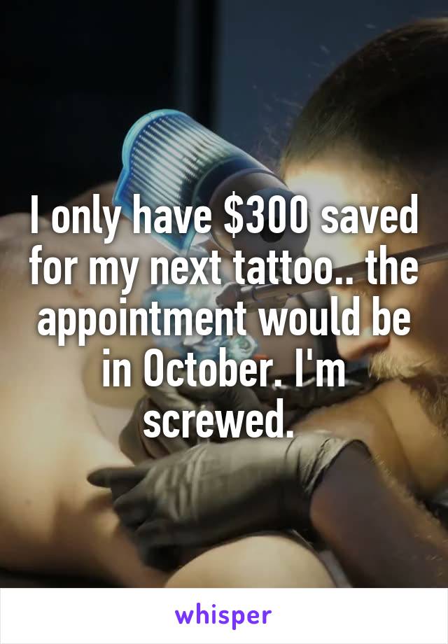 I only have $300 saved for my next tattoo.. the appointment would be in October. I'm screwed. 