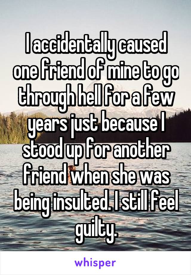 I accidentally caused one friend of mine to go through hell for a few years just because I stood up for another friend when she was being insulted. I still feel guilty.