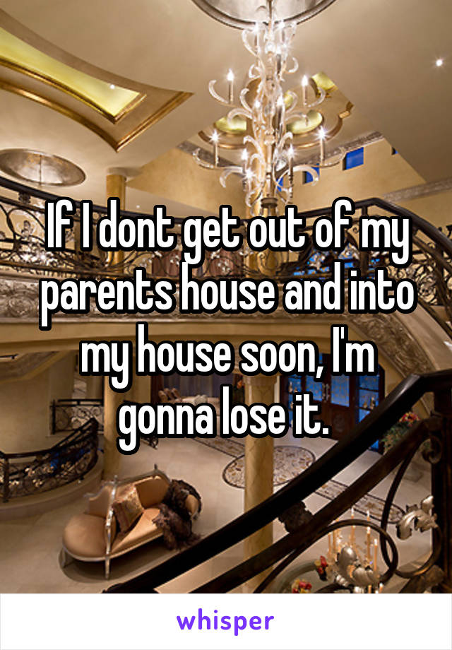 If I dont get out of my parents house and into my house soon, I'm gonna lose it. 