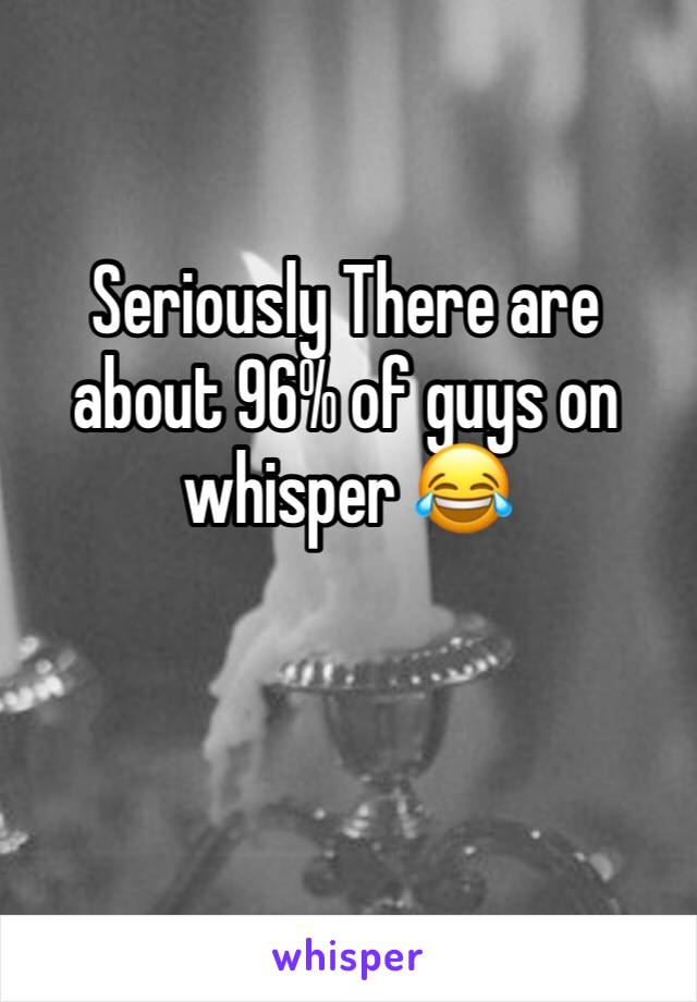 Seriously There are about 96% of guys on whisper 😂