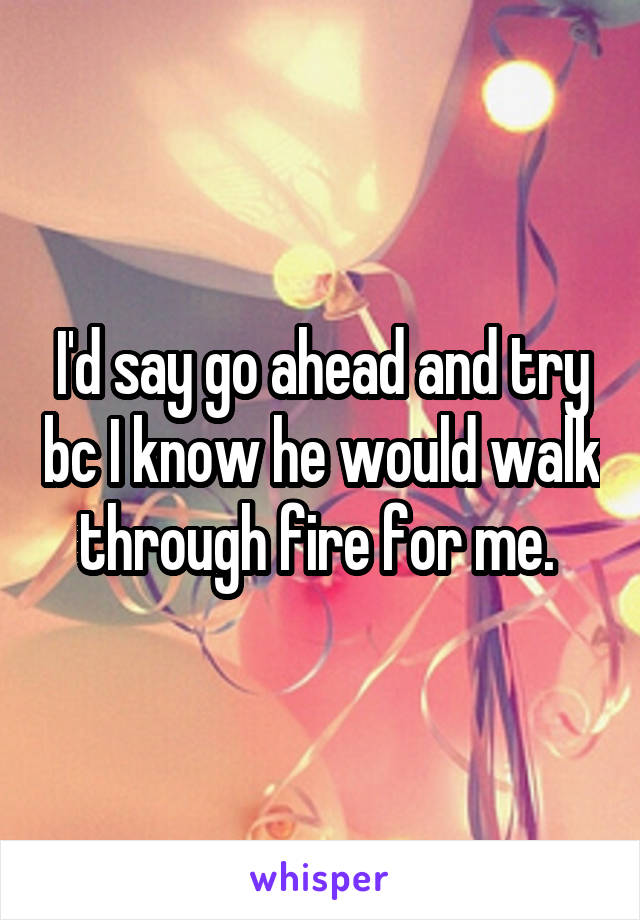 I'd say go ahead and try bc I know he would walk through fire for me. 