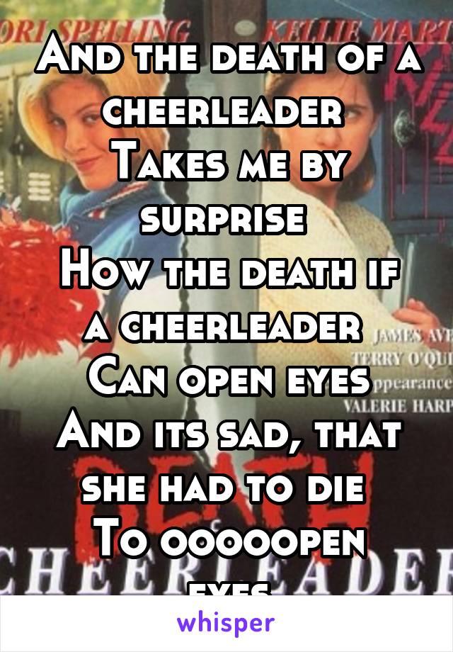 And the death of a cheerleader 
Takes me by surprise 
How the death if a cheerleader 
Can open eyes
And its sad, that she had to die 
To ooooopen eyes